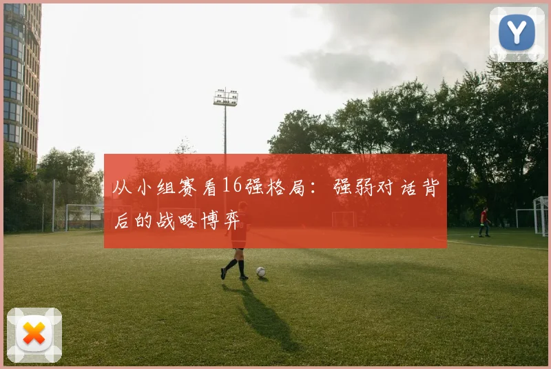 从小组赛看16强格局：强弱对话背后的战略博弈