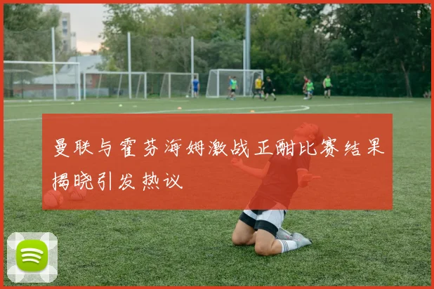 曼联与霍芬海姆激战正酣比赛结果揭晓引发热议