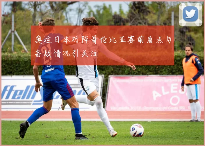 奥运日本对阵哥伦比亚赛前看点与备战情况引关注