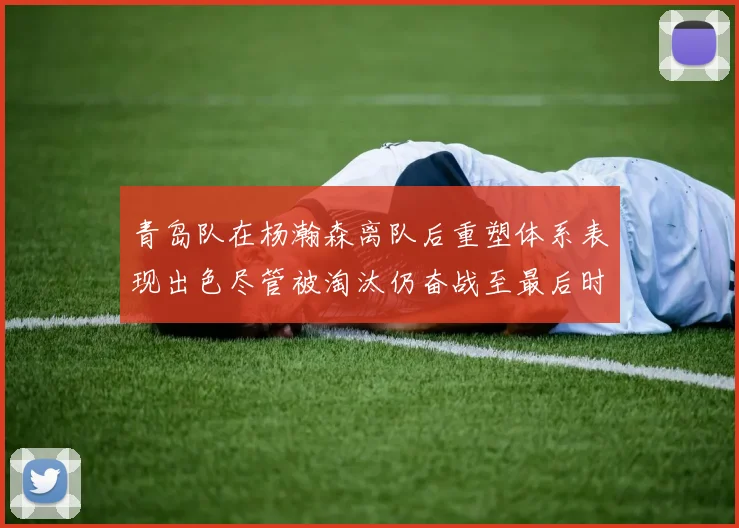 青岛队在杨瀚森离队后重塑体系表现出色尽管被淘汰仍奋战至最后时刻