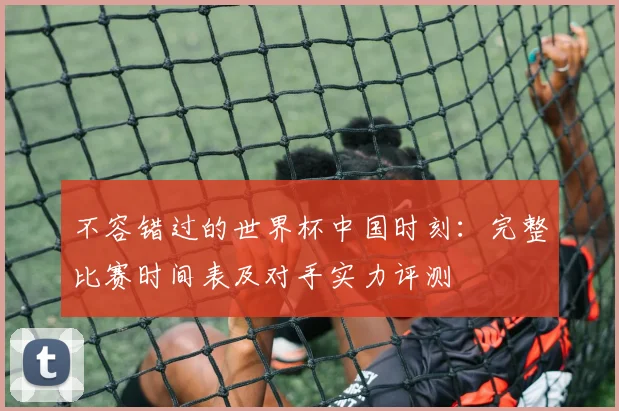 不容错过的世界杯中国时刻：完整比赛时间表及对手实力评测
