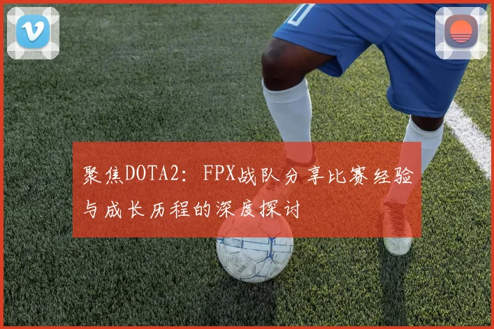聚焦DOTA2：FPX战队分享比赛经验与成长历程的深度探讨