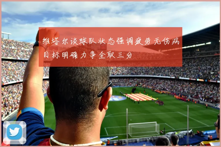 维塔尔谈球队状态强调疲劳无伤病目标明确力争全取三分