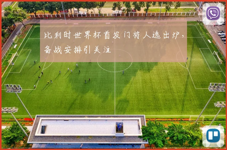 比利时世界杯首发门将人选出炉，备战安排引关注