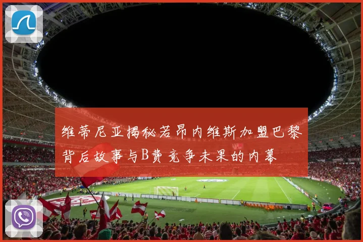 维蒂尼亚揭秘若昂内维斯加盟巴黎背后故事与B费竞争未果的内幕