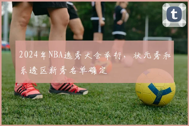 2024年NBA选秀大会举行，状元秀和乐透区新秀名单确定