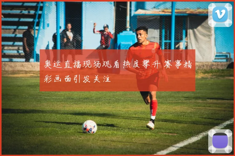 奥运直播现场观看热度攀升 赛事精彩画面引发关注