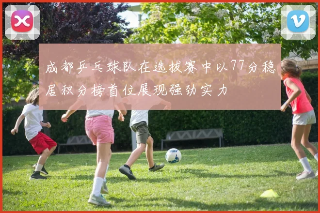 成都乒乓球队在选拔赛中以77分稳居积分榜首位展现强劲实力