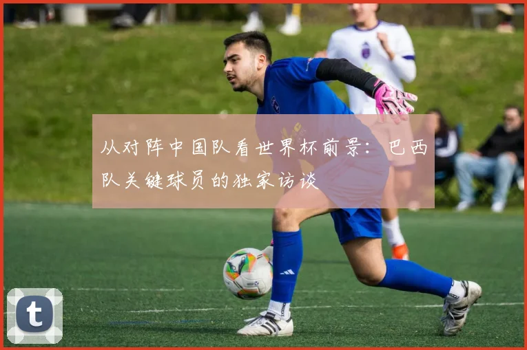 从对阵中国队看世界杯前景：巴西队关键球员的独家访谈