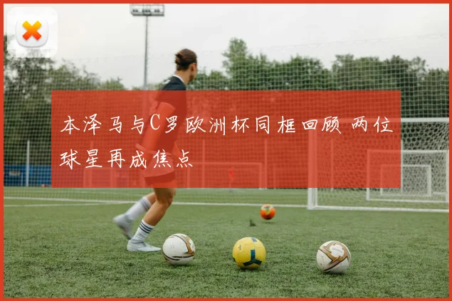 本泽马与C罗欧洲杯同框回顾 两位球星再成焦点