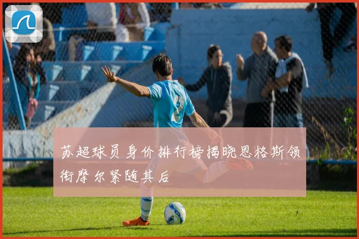 苏超球员身价排行榜揭晓恩格斯领衔摩尔紧随其后