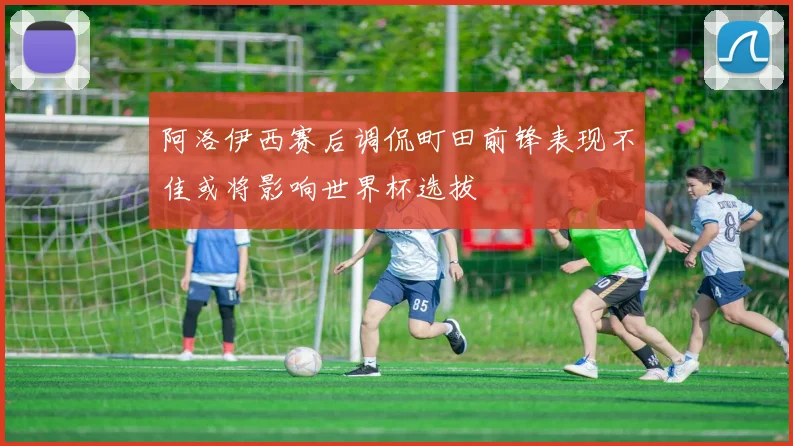 阿洛伊西赛后调侃町田前锋表现不佳或将影响世界杯选拔