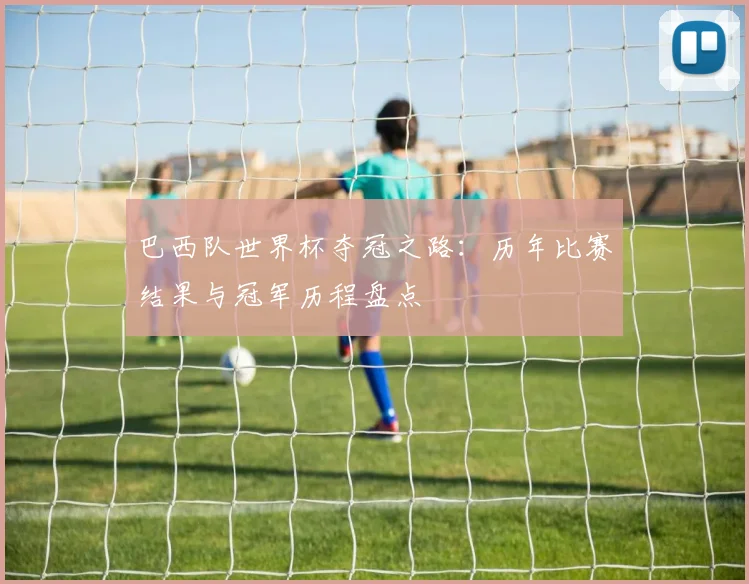巴西队世界杯夺冠之路：历年比赛结果与冠军历程盘点